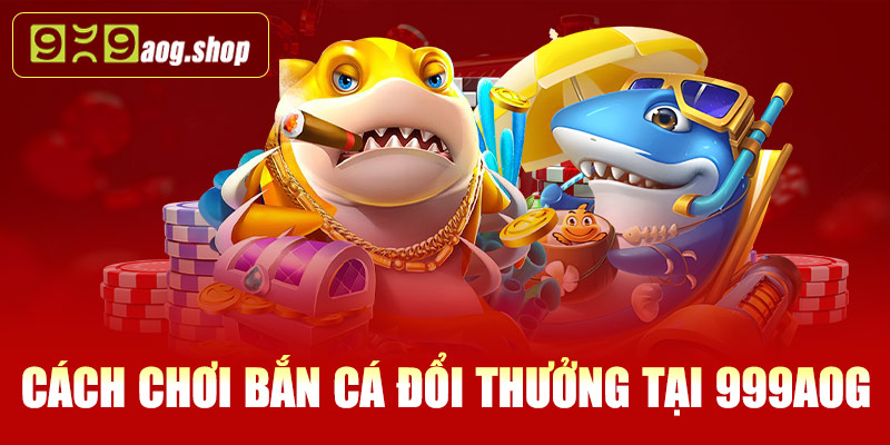 Cách chơi bắn cá đổi thưởng tại 999AOG